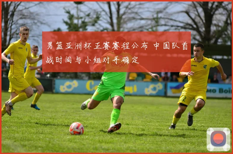 男篮亚洲杯正赛赛程公布 中国队首战时间与小组对手确定
