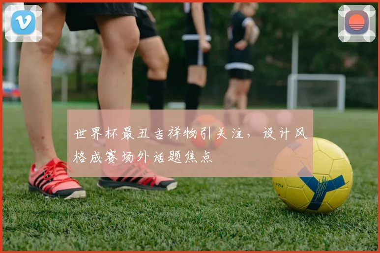 世界杯最丑吉祥物引关注,设计风格成赛场外话题焦点