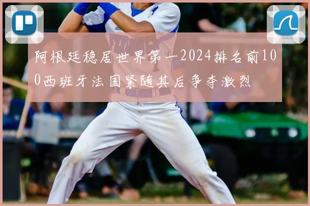 阿根廷稳居世界第一2024排名前100西班牙法国紧随其后争夺激烈