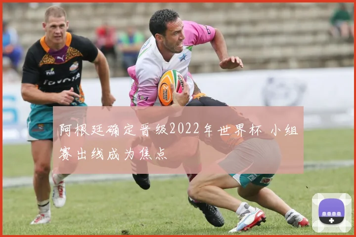 阿根廷确定晋级2022年世界杯 小组赛出线成为焦点