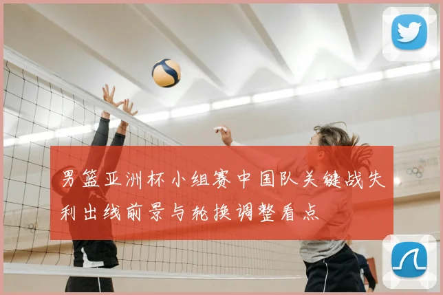 男篮亚洲杯小组赛中国队关键战失利出线前景与轮换调整看点