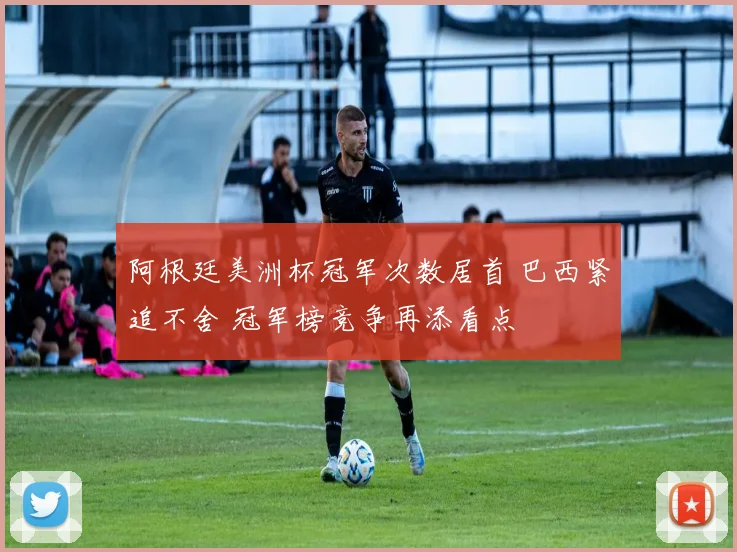 阿根廷美洲杯冠军次数居首 巴西紧追不舍 冠军榜竞争再添看点