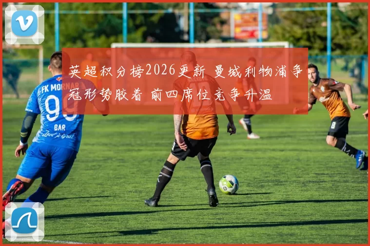 英超积分榜2026更新 曼城利物浦争冠形势胶着 前四席位竞争升温