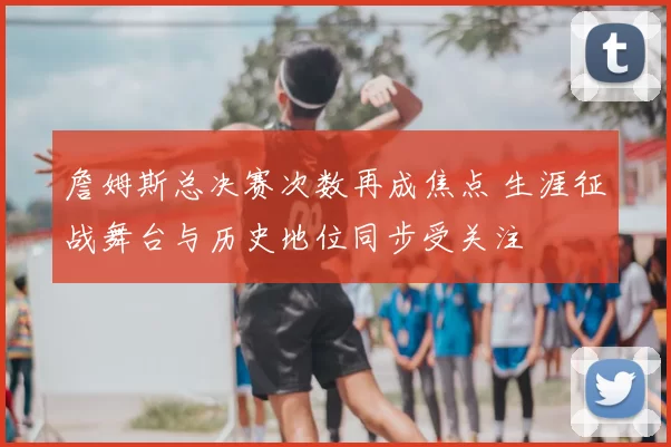 詹姆斯总决赛次数再成焦点 生涯征战舞台与历史地位同步受关注