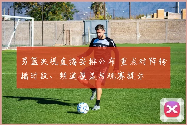 男篮央视直播安排公布 重点对阵转播时段、频道覆盖与观赛提示