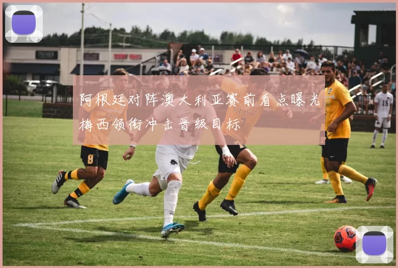 阿根廷对阵澳大利亚赛前看点曝光梅西领衔冲击晋级目标