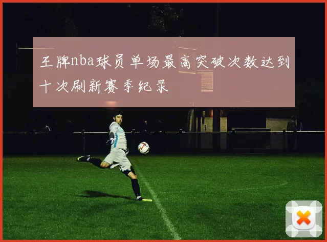 王牌nba球员单场最高突破次数达到十次刷新赛季纪录