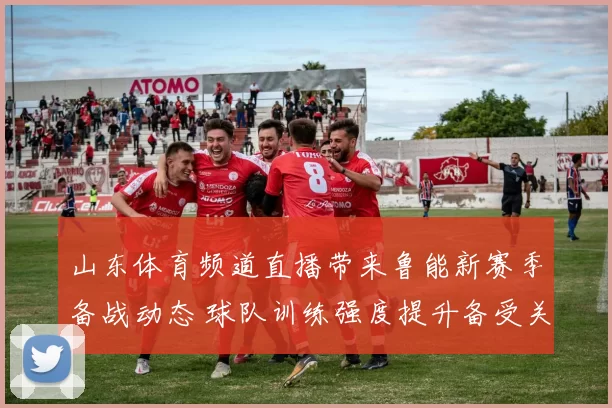 山东体育频道直播带来鲁能新赛季备战动态 球队训练强度提升备受关注