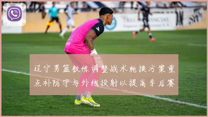 辽宁男篮教练调整战术轮换方案重点补防守与外线投射以提高季后赛竞争力