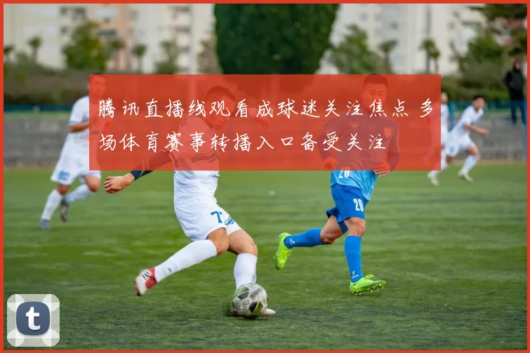 腾讯直播线观看成球迷关注焦点 多场体育赛事转播入口备受关注