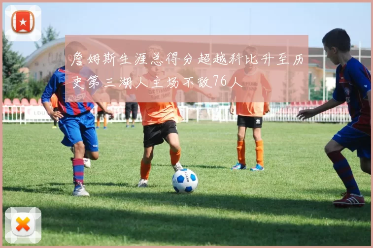 詹姆斯生涯总得分超越科比升至历史第三湖人主场不敌76人