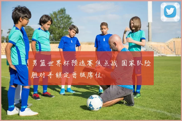 男篮世界杯预选赛焦点战 国家队险胜对手锁定晋级席位