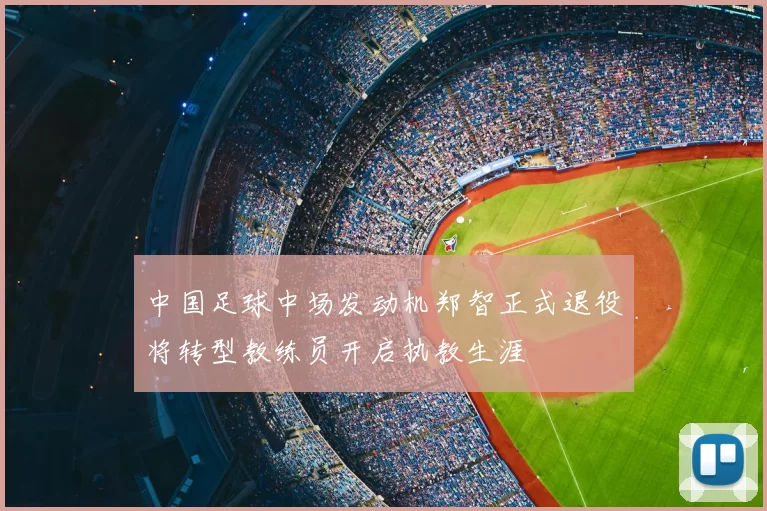 中国足球中场发动机郑智正式退役将转型教练员开启执教生涯