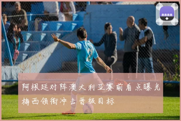 阿根廷对阵澳大利亚赛前看点曝光梅西领衔冲击晋级目标