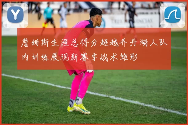 詹姆斯生涯总得分超越乔丹湖人队内训练展现新赛季战术雏形