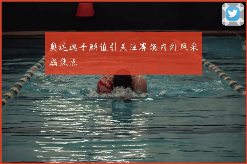 奥运选手颜值引关注赛场内外风采成焦点