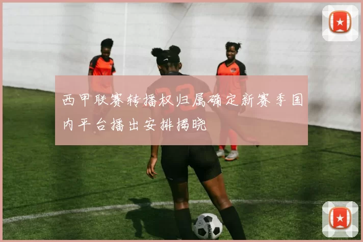 西甲联赛转播权归属确定新赛季国内平台播出安排揭晓