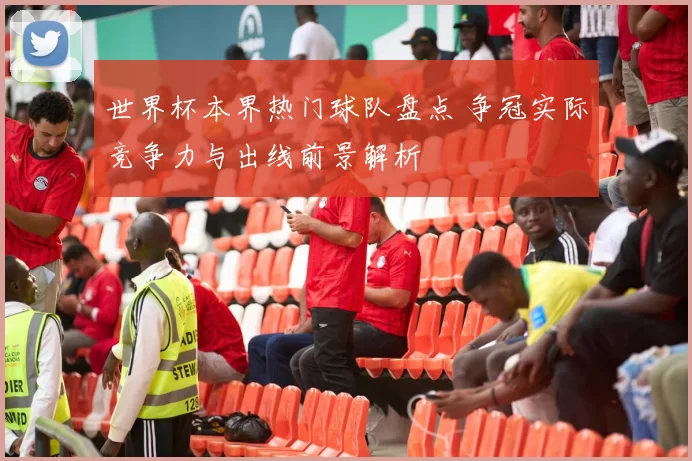 世界杯本界热门球队盘点 争冠实际竞争力与出线前景解析