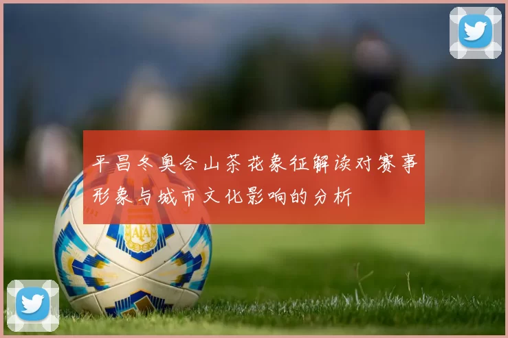 平昌冬奥会山茶花象征解读对赛事形象与城市文化影响的分析