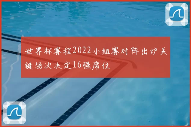 世界杯赛程2022小组赛对阵出炉关键场次决定16强席位