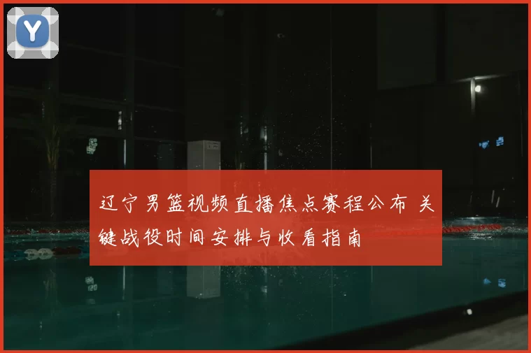 辽宁男篮视频直播焦点赛程公布 关键战役时间安排与收看指南