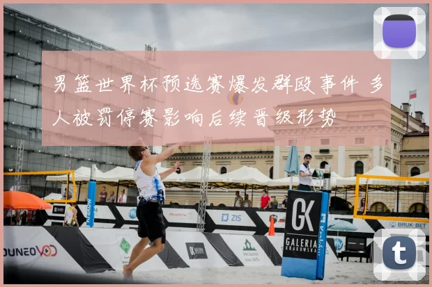 男篮世界杯预选赛爆发群殴事件 多人被罚停赛影响后续晋级形势