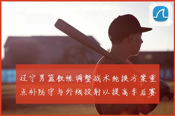 辽宁男篮教练调整战术轮换方案重点补防守与外线投射以提高季后赛竞争力