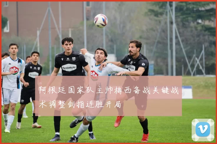 阿根廷国家队主帅梅西备战关键战术调整剑指连胜开局