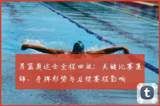 男篮奥运会全程回放：关键比赛集锦、夺牌形势与后续赛程影响