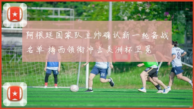 阿根廷国家队主帅确认新一轮备战名单 梅西领衔冲击美洲杯卫冕