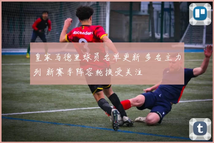 皇家马德里球员名单更新 多名主力列 新赛季阵容轮换受关注