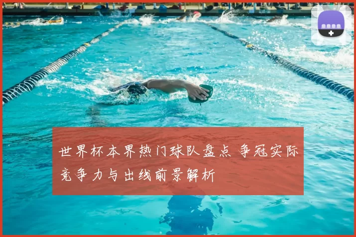 世界杯本界热门球队盘点 争冠实际竞争力与出线前景解析