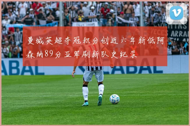 曼城英超夺冠积分创近六年新低阿森纳89分亚军刷新队史纪录