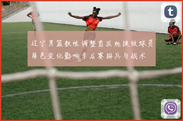 辽宁男篮教练调整首发轮换致球员角色变化影响季后赛排兵与战术