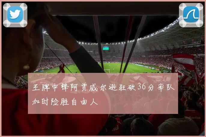 王牌中锋阿贾威尔逊狂砍36分率队加时险胜自由人