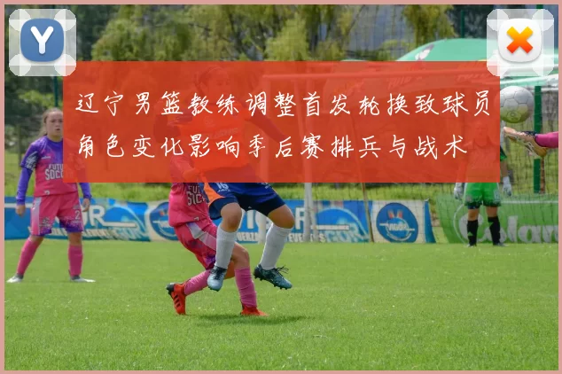 辽宁男篮教练调整首发轮换致球员角色变化影响季后赛排兵与战术